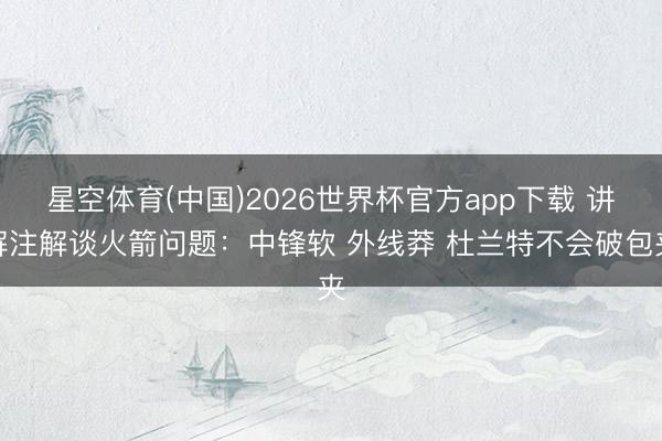 星空体育(中国)2026世界杯官方app下载 讲解注解谈火箭问题：中锋软 外线莽 杜兰特不会破包夹