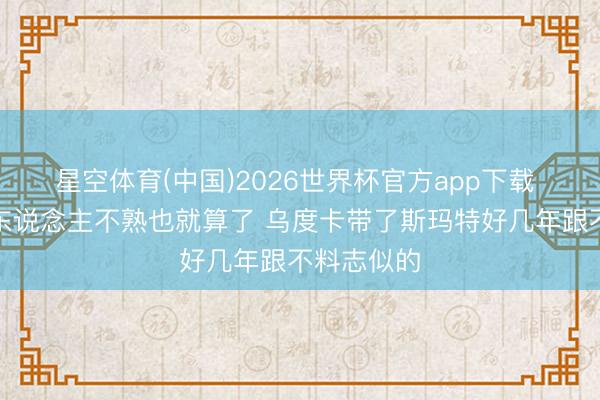 星空体育(中国)2026世界杯官方app下载 记者：别东说念主不熟也就算了 乌度卡带了斯玛特好几年跟不料志似的