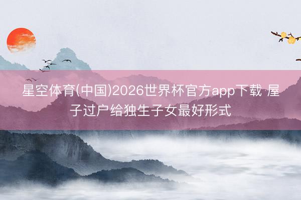 星空体育(中国)2026世界杯官方app下载 屋子过户给独生子女最好形式