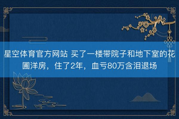 星空体育官方网站 买了一楼带院子和地下室的花圃洋房，住了2年，血亏80万含泪退场