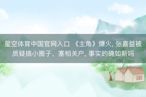 星空体育中国官网入口 《主角》爆火， 张嘉益被质疑搞小圈子、塞相关户， 事实的确如斯吗