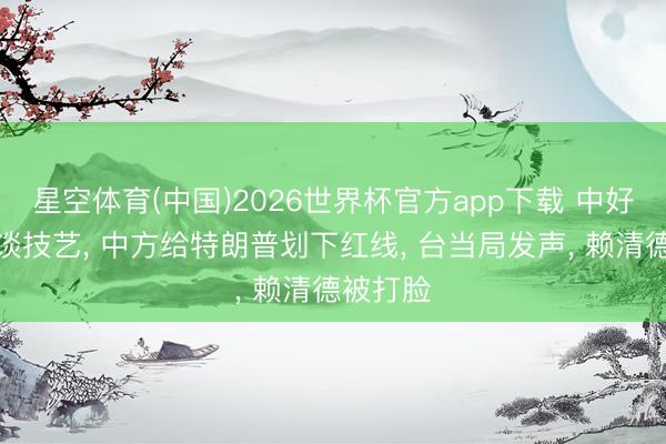 星空体育(中国)2026世界杯官方app下载 中好意思会谈技艺， 中方给特朗普划下红线， 台当局发声， 赖清德被打脸