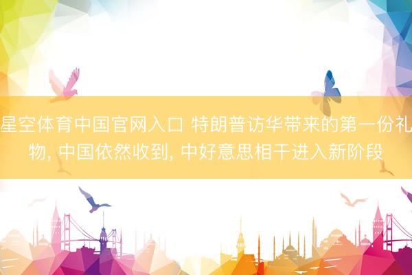 星空体育中国官网入口 特朗普访华带来的第一份礼物， 中国依然收到， 中好意思相干进入新阶段