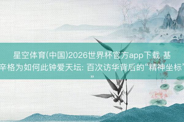 星空体育(中国)2026世界杯官方app下载 基辛格为如何此钟爱天坛: 百次访华背后的“精神坐标”