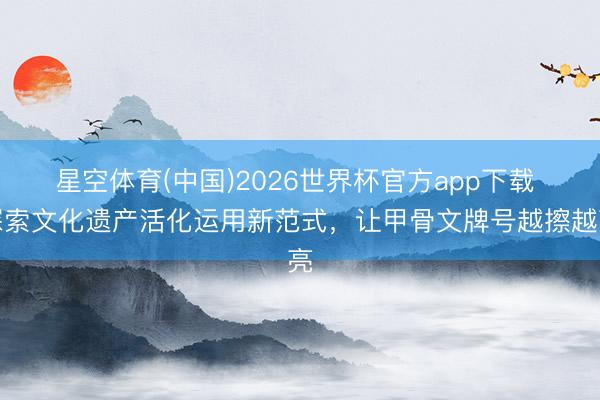 星空体育(中国)2026世界杯官方app下载 探索文化遗产活化运用新范式，让甲骨文牌号越擦越亮