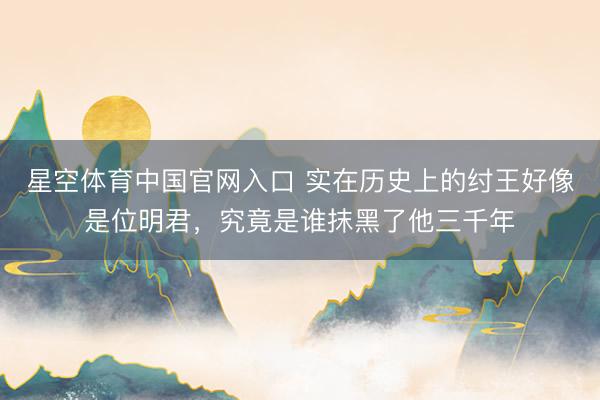 星空体育中国官网入口 实在历史上的纣王好像是位明君，究竟是谁抹黑了他三千年