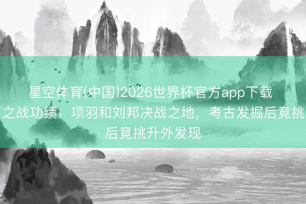星空体育(中国)2026世界杯官方app下载 直击垓下之战功绩：项羽和刘邦决战之地，考古发掘后竟挑升外发现