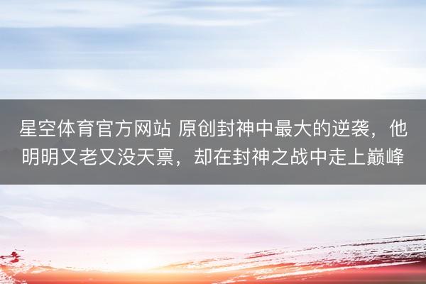 星空体育官方网站 原创封神中最大的逆袭，他明明又老又没天禀，却在封神之战中走上巅峰