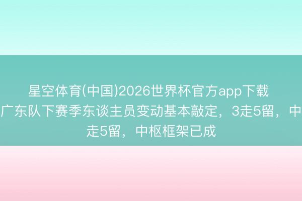 星空体育(中国)2026世界杯官方app下载 无需再猜！广东队下赛季东谈主员变动基本敲定，3走5留，中枢框架已成