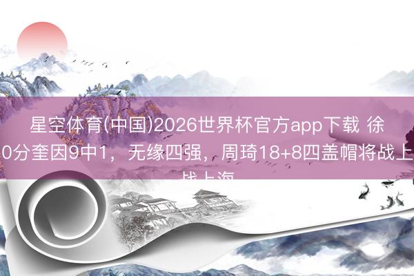 星空体育(中国)2026世界杯官方app下载 徐杰0分奎因9中1，无缘四强，周琦18+8四盖帽将战上海