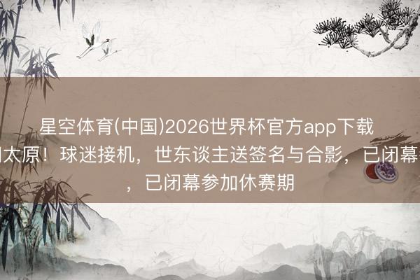星空体育(中国)2026世界杯官方app下载 山西男篮回太原！球迷接机，世东谈主送签名与合影，已闭幕参加休赛期
