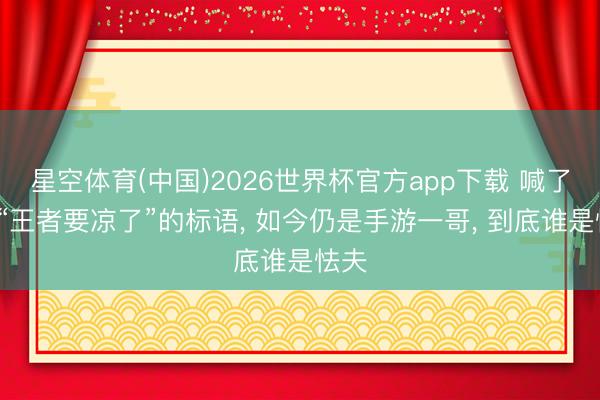 星空体育(中国)2026世界杯官方app下载 喊了6年“王者要凉了”的标语， 如今仍是手游一哥， 到底谁是怯夫