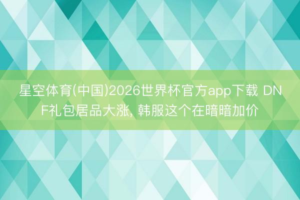 星空体育(中国)2026世界杯官方app下载 DNF礼包居品大涨， 韩服这个在暗暗加价