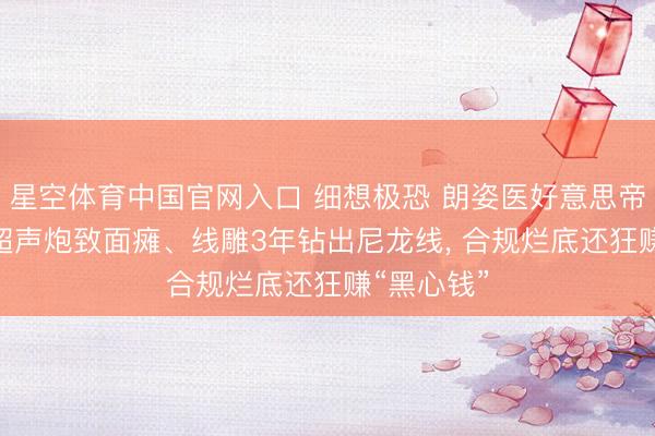 星空体育中国官网入口 细想极恐 朗姿医好意思帝国塌房? 超声炮致面瘫、线雕3年钻出尼龙线， 合规烂底还狂赚“黑心钱”