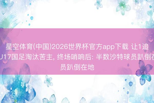 星空体育(中国)2026世界杯官方app下载 让1追3! U17国足淘汰苦主， 终场哨响后: 半数沙特球员趴倒在地