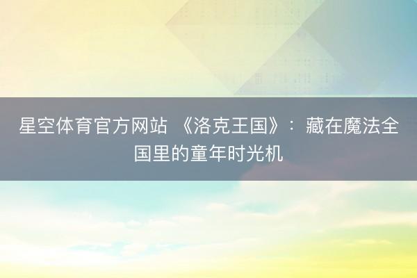 星空体育官方网站 《洛克王国》：藏在魔法全国里的童年时光机