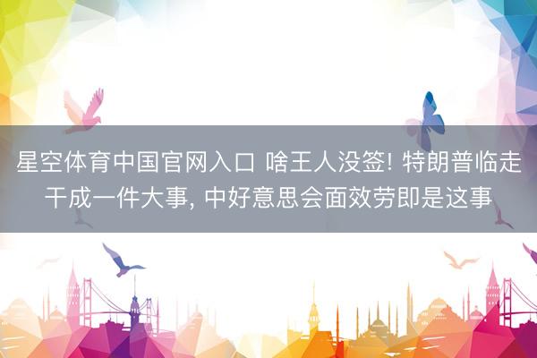 星空体育中国官网入口 啥王人没签! 特朗普临走干成一件大事， 中好意思会面效劳即是这事