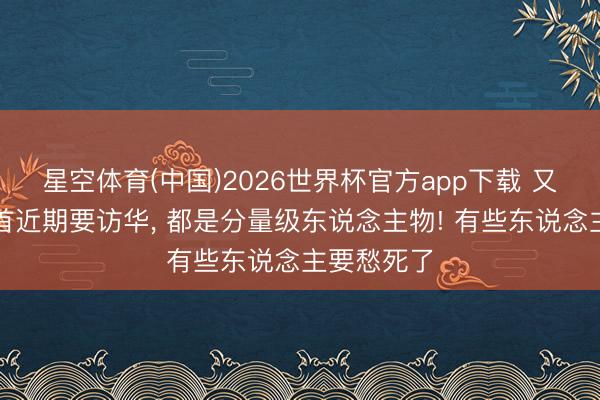 星空体育(中国)2026世界杯官方app下载 又有两国元首近期要访华， 都是分量级东说念主物! 有些东说念主要愁死了