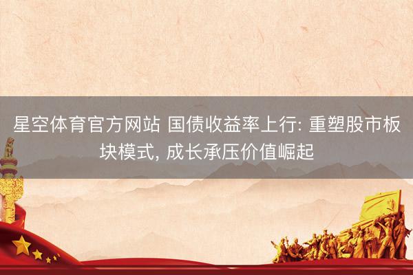 星空体育官方网站 国债收益率上行: 重塑股市板块模式， 成长承压价值崛起