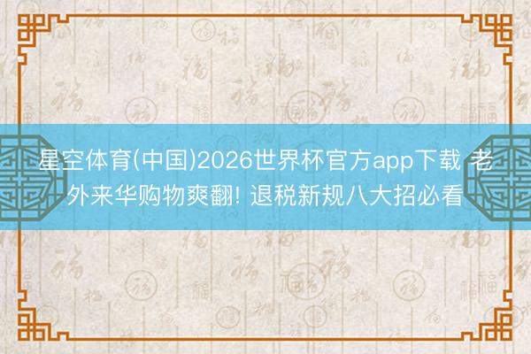 星空体育(中国)2026世界杯官方app下载 老外来华购物爽翻! 退税新规八大招必看