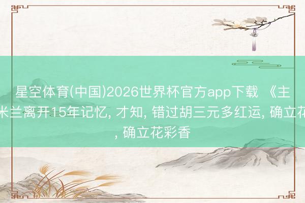 星空体育(中国)2026世界杯官方app下载 《主角》米兰离开15年记忆， 才知， 错过胡三元多红运， 确立花彩香