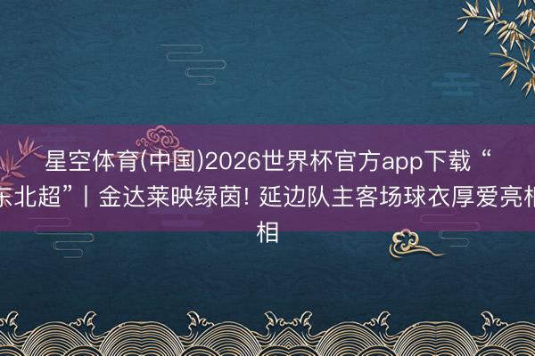 星空体育(中国)2026世界杯官方app下载 “东北超”丨金达莱映绿茵! 延边队主客场球衣厚爱亮相
