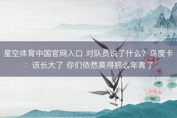 星空体育中国官网入口 对队员说了什么？乌度卡：该长大了 你们依然莫得那么年青了