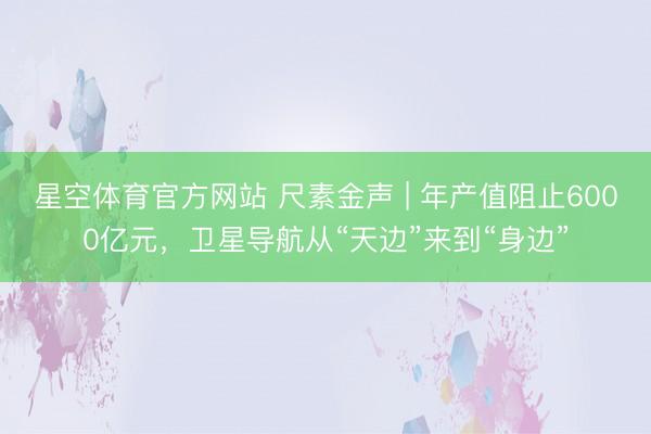星空体育官方网站 尺素金声 | 年产值阻止6000亿元，卫星导航从“天边”来到“身边”