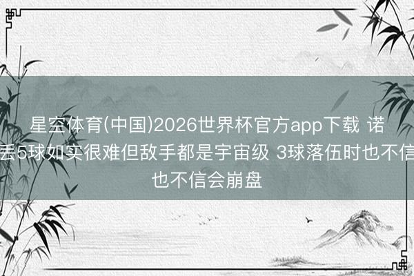 星空体育(中国)2026世界杯官方app下载 诺伊尔：丢5球如实很难但敌手都是宇宙级 3球落伍时也不信会崩盘
