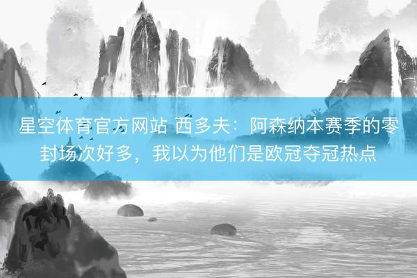 星空体育官方网站 西多夫：阿森纳本赛季的零封场次好多，我以为他们是欧冠夺冠热点
