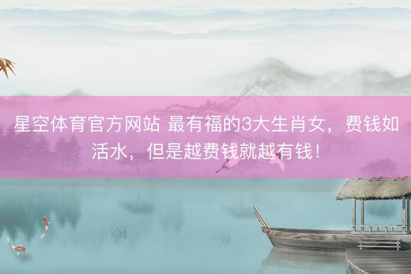 星空体育官方网站 最有福的3大生肖女，费钱如活水，但是越费钱就越有钱！