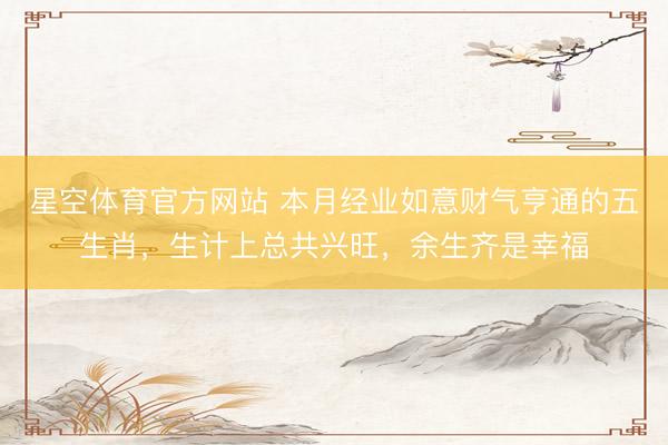 星空体育官方网站 本月经业如意财气亨通的五生肖，生计上总共兴旺，余生齐是幸福