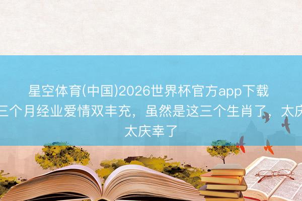 星空体育(中国)2026世界杯官方app下载 最近三个月经业爱情双丰充，虽然是这三个生肖了，太庆幸了