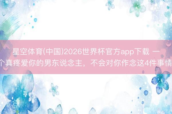 星空体育(中国)2026世界杯官方app下载 一个真疼爱你的男东说念主，不会对你作念这4件事情！