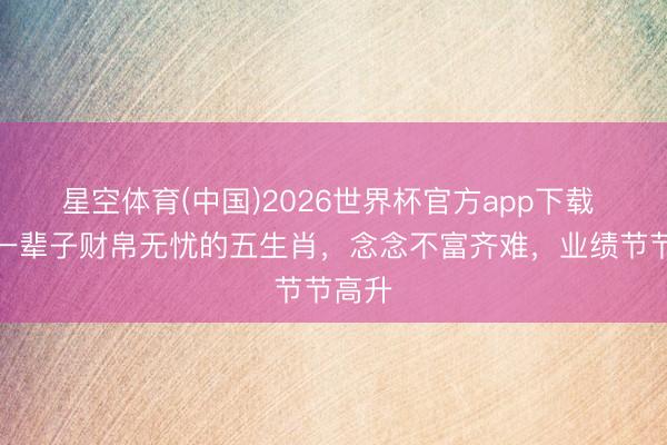 星空体育(中国)2026世界杯官方app下载 本月一辈子财帛无忧的五生肖，念念不富齐难，业绩节节高升