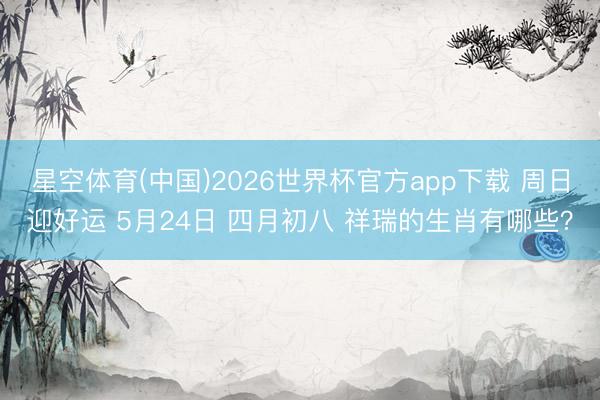 星空体育(中国)2026世界杯官方app下载 周日迎好运 5月24日 四月初八 祥瑞的生肖有哪些？