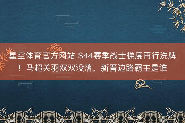 星空体育官方网站 S44赛季战士梯度再行洗牌！马超关羽双双没落，新晋边路霸主是谁