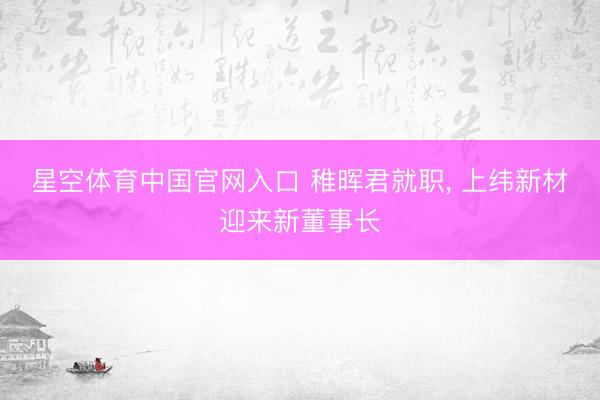 星空体育中国官网入口 稚晖君就职， 上纬新材迎来新董事长