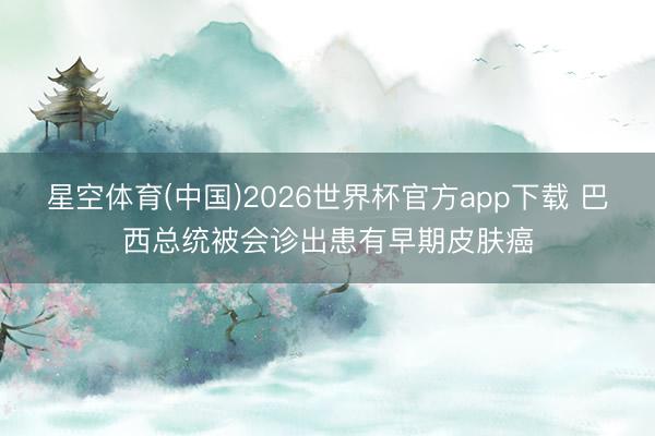 星空体育(中国)2026世界杯官方app下载 巴西总统被会诊出患有早期皮肤癌