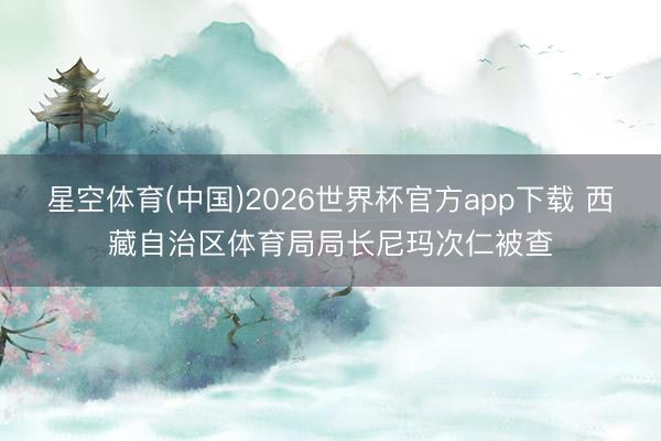 星空体育(中国)2026世界杯官方app下载 西藏自治区体育局局长尼玛次仁被查