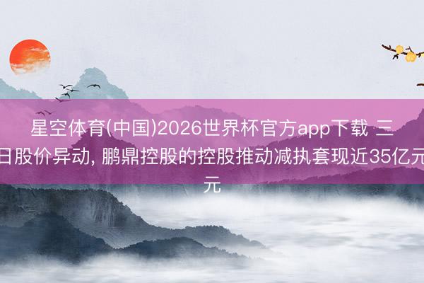 星空体育(中国)2026世界杯官方app下载 三日股价异动， 鹏鼎控股的控股推动减执套现近35亿元