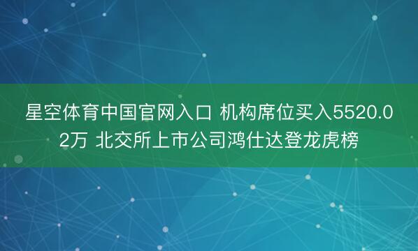 星空体育中国官网入口 机构席位买入5520.02万 北交所上市公司鸿仕达登龙虎榜