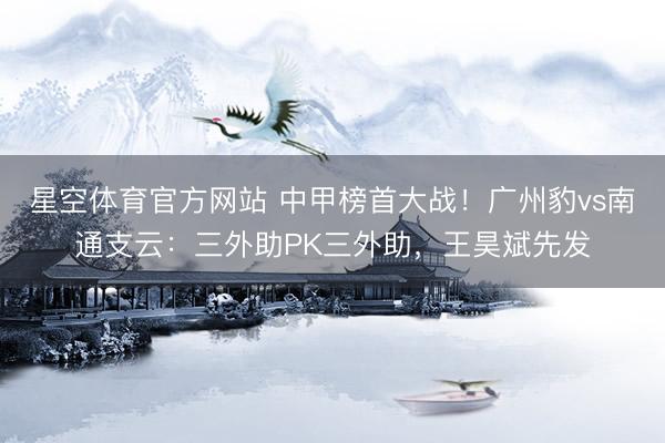 星空体育官方网站 中甲榜首大战！广州豹vs南通支云：三外助PK三外助，王昊斌先发