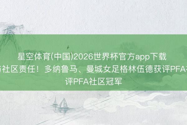 星空体育(中国)2026世界杯官方app下载 积极参与社区责任！多纳鲁马、曼城女足格林伍德获评PFA社区冠军