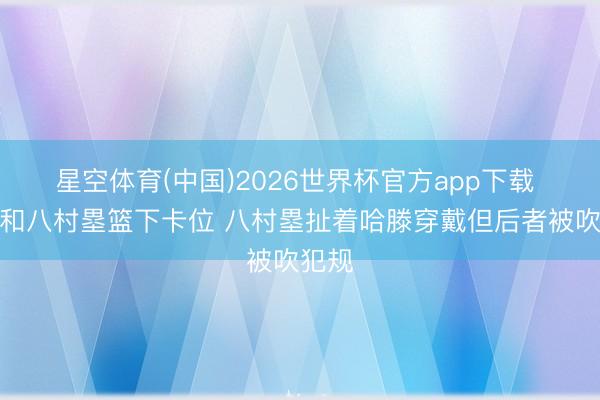 星空体育(中国)2026世界杯官方app下载 哈滕和八村塁篮下卡位 八村塁扯着哈滕穿戴但后者被吹犯规