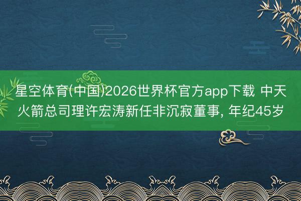 星空体育(中国)2026世界杯官方app下载 中天火箭总司理许宏涛新任非沉寂董事， 年纪45岁