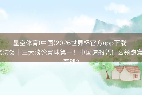 星空体育(中国)2026世界杯官方app下载 焦点访谈|三大谈论寰球第一!中国造船凭什么领跑寰球?