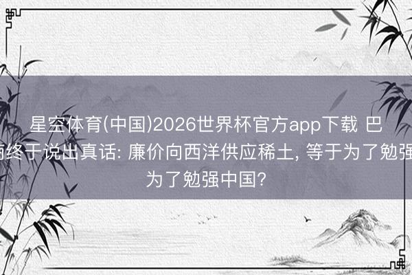 星空体育(中国)2026世界杯官方app下载 巴西矿商终于说出真话: 廉价向西洋供应稀土， 等于为了勉强中国?