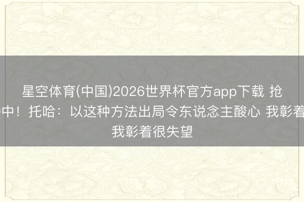 星空体育(中国)2026世界杯官方app下载 抢七6投0中！托哈：以这种方法出局令东说念主酸心 我彰着很失望