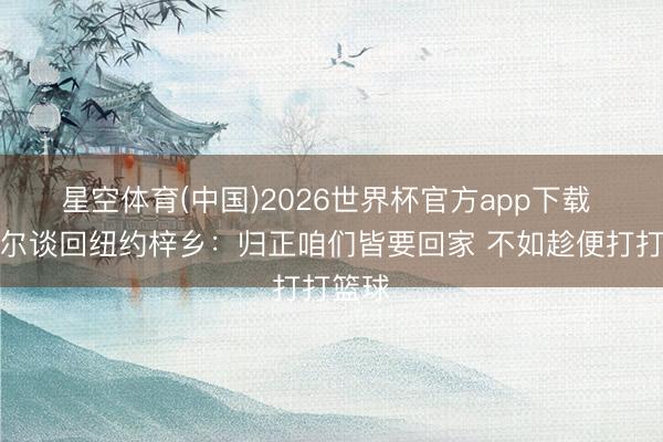 星空体育(中国)2026世界杯官方app下载 米切尔谈回纽约梓乡：归正咱们皆要回家 不如趁便打打篮球